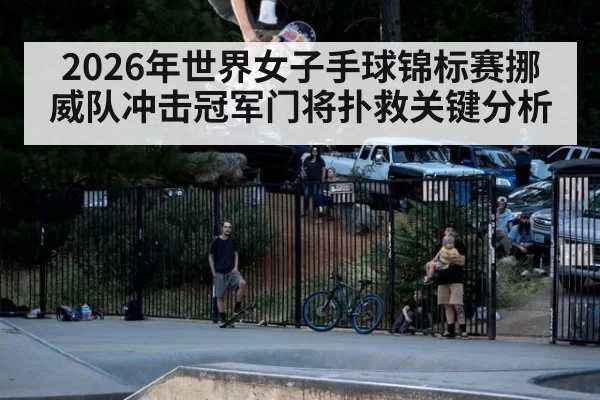 2026年世界女子手球锦标赛挪威队冲击冠军门将扑救关键分析